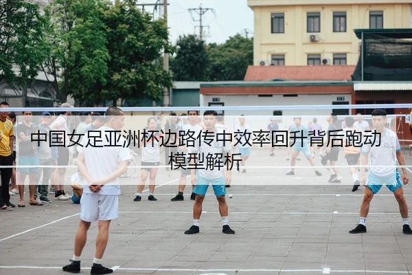 中国女足亚洲杯边路传中效率回升背后跑动模型解析